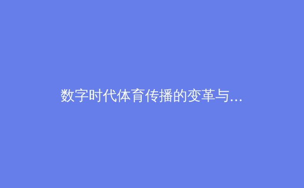数字时代体育传播的变革与挑战：从赛场激情到虚拟沉浸 - 3